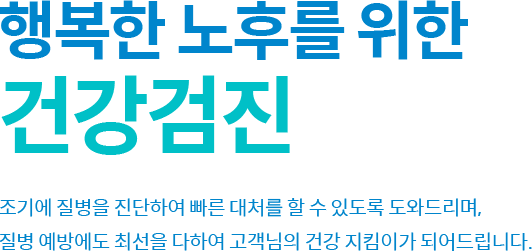 행복한 노후를 위한 건강검진 조기에 질병을 진단하여 빠른 대처를 할 수 있도록 도와드리며, 
            질병 예방에도 최선을 다하여 고객님의 건강 지킴이가 되어드립니다.